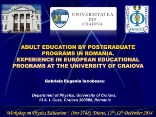 ADULT EDUCATION BY POSTGRADUATE
PROGRAMS IN ROMANIA.
EXPERIENCE IN EUROPEAN EDUCATIONAL
PROGRAMS AT THE UNIVERSITY OF CRAIOVA
Gabriela Eugenia Iacobescu
Department of Physics, University of Craiova,
13 A. I. Cuza, Craiova 200585, Romania
Workshop on Physics Education | (smr 2788), Trieste, 11th-12th December 2014
 