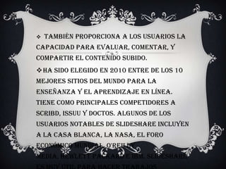  También proporciona a los usuarios la
capacidad para evaluar, comentar, y
compartir el contenido subido.
Ha sido elegido en 2010 entre de los 10
mejores sitios del mundo para la
enseñanza y el aprendizaje en línea.
Tiene como principales competidores a
Scribd, Issuu y Doctos. Algunos de los
usuarios notables de SlideShare incluyen
a la Casa Blanca, la NASA, el Foro
Económico Mundial, O'Reilly
Media, Hewlett Packard e IBM. slideshare
 