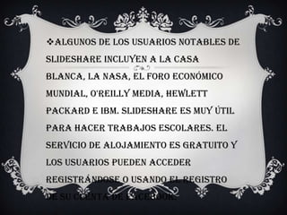 Algunos de los usuarios notables de
SlideShare incluyen a la Casa
Blanca, la NASA, el Foro Económico
Mundial, O'Reilly Media, Hewlett
Packard e IBM. slideshare es muy útil
para hacer trabajos escolares. El
servicio de alojamiento es gratuito y
los usuarios pueden acceder
registrándose o usando el registro
de su cuenta de Facebook.
 