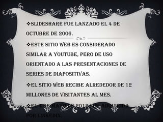 SlideShare fue lanzado el 4 de
octubre de 2006.
Este sitio web es considerado
similar a YouTube, pero de uso
orientado a las presentaciones de
series de diapositivas.
El sitio web recibe alrededor de 12
millones de visitantes al mes.
El 4 de Mayo de 2012 fue adquirida
por LinkedIn.
 