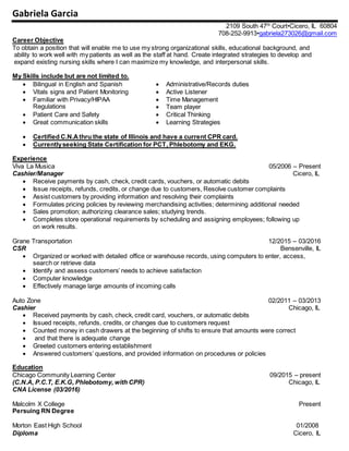 Gabriela Garcia
2109 South 47th
Court•Cicero, IL 60804
708-252-9913•gabriela273026@gmail.com
Career Objective
To obtain a position that will enable me to use my strong organizational skills, educational background, and
ability to work well with my patients as well as the staff at hand. Create integrated strategies to develop and
expand existing nursing skills where I can maximize my knowledge, and interpersonal skills.
My Skills include but are not limited to.
 Bilingual in English and Spanish  Administrative/Records duties
 Vitals signs and Patient Monitoring  Active Listener
 Familiar with Privacy/HIPAA
Regulations
 Time Management
 Team player
 Patient Care and Safety  Critical Thinking
 Great communication skills  Learning Strategies
 Certified C.N.Athru the state of Illinois and have a current CPR card.
 Currentlyseeking State Certification for PCT, Phlebotomy and EKG.
Experience
Viva La Musica 05/2006 – Present
Cashier/Manager Cicero, IL
 Receive payments by cash, check, credit cards, vouchers, or automatic debits
 Issue receipts, refunds, credits, or change due to customers, Resolve customer complaints
 Assist customers by providing information and resolving their complaints
 Formulates pricing policies by reviewing merchandising activities; determining additional needed
 Sales promotion; authorizing clearance sales; studying trends.
 Completes store operational requirements by scheduling and assigning employees; following up
on work results.
Grane Transportation 12/2015 – 03/2016
CSR Bensenville, IL
 Organized or worked with detailed office or warehouse records, using computers to enter, access,
search or retrieve data
 Identify and assess customers’ needs to achieve satisfaction
 Computer knowledge
 Effectively manage large amounts of incoming calls
Auto Zone 02/2011 – 03/2013
Cashier Chicago, IL
 Received payments by cash, check, credit card, vouchers, or automatic debits
 Issued receipts, refunds, credits, or changes due to customers request
 Counted money in cash drawers at the beginning of shifts to ensure that amounts were correct
 and that there is adequate change
 Greeted customers entering establishment
 Answered customers’ questions, and provided information on procedures or policies
Education
Chicago Community Learning Center 09/2015 – present
(C.N.A, P.C.T, E.K.G, Phlebotomy, with CPR) Chicago, IL
CNA License (03/2016)
Malcolm X College Present
Persuing RN Degree
Morton East High School 01/2008
Diploma Cicero, IL
 