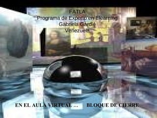 FATLA Programa de Experto en Elearning Gabriela Gardié Venezuela EN EL AULA VIRTUAL …  BLOQUE DE CIERRE 
