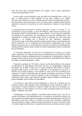 años más tarde surge el pronunciamiento del “equipo” como la única organización
correcta para prácticamente todo.
En tal sentido en toda institución tiene que haber una autoridad final, es decir, un
jefe; la supervivencia de todos depende de que haya claridad en el mando.
Hoy día a nivel educativo se está en la búsqueda de un tipo de organización correcta y
se ha practicado a través del ensayo y error se confía en que los gerentes administrativos
educativos conserven los beneficios de estas experiencias y mejoren lo que produjo
errores.
La administración de personal en 1960 se determino en base a la teoría X y Y,
centralizada al cargo de mando, ya para 1970 Maslow y Mac Gregor concluyeron que
las personas deben ser administradas de manera distinta. Lo antes expuesto contribuyo
al surgimiento de suposiciones que encaminaban las funciones administrativas; estas
suposiciones se basaron en primer lugar en que el personal era visto solo como
empleados y en segundo que el personal era sólo individuos subalternos.
Al pasar del tiempo se descubre que todos aquellos pertenecientes a una administración
deben involucrarse con el desarrollo del conocimiento considerando que la peor
desmotivación que existe es la insatisfacción económica. En definitiva la administración
de personal debe enfocarse desde el punto de vista del marketing en donde se administra
para el desempeño.
La tecnología demarcaba el avance de la sociedad para ese entonces ya existían
cuatro suposiciones de comportamiento para la administración de personal las cuales
diferenciaron la practica administrativa de la disciplina de la administración, donde la
segunda buscaba instruir de forma sistemática al personal, capacitándolos para obtener
un código de conducta productivo y eficaz.
El repunte tecnológico de 1816 dado a conocer por Siemens enfocado en la creación
de laboratorios de investigación electrónica dio paso al conglomerado empresarial
tecnológico de la IBM, al igual que al sistema telefónico Bell donde su objetivo
principal estaba basado en que todo lo elaborado en un laboratorio es para uso y
beneficio de la propia empresa; a estos también se suma el uso de la tecnología en la
medicina. En vista de la diversificación del mercado tecnológico que dio paso a la libre
competencia género un reto para las empresas ya que el surgimiento y avance de la
tecnología externa obliga a una industria a aprender, adquirir, adaptar y transformar su
propia mentalidad para no hablar de conocimiento.
En resumen el siglo XIX permitió fundamentar a través de la práctica que los
usuarios son fijos y determinados ya que la información no tiene un solo uso final y no
le pertenecen a ninguna industria, ni negocio. Ningún uso final de la tecnología va a
estar asociado con cierto producto o servicio, el punto de partida siempre será lo que los
clientes consideren como valor.
Considerando el sistema educativo venezolano podría decirse que el uso de los
avances tecnológicos esta determinados solo a un grupo de instituciones educativa ya
que la influencia económica del país no proporciona las herramientas para solventar esta
necesidad por otra parte influye el contexto que rodea cada institución actualmente
están sectorizadas a rurales y urbanas siendo las primeras las menos favorecidas. Bajo
un enfoque legal las instituciones u organizaciones tienen sus propias normas externas
 