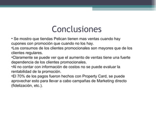 Conclusiones  Se mostro que tiendas Pelican tienen mas ventas cuando hay cupones con promoción que cuando no los hay. Los consumos de los clientes promocionales son mayores que de los clientes regulares. Claramente se puede ver que el aumento de ventas tiene una fuerte dependencia de los clientes promocionales.  Al no contar con información de costos no se puede evaluar la rentabilidad de la promoción. El 70% de los pagos fueron hechos con Property Card, se puede aprovechar esto para llevar a cabo campañas de Marketing directo (fidelización, etc.).  