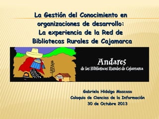 La Gestión del Conocimiento en
organizaciones de desarrollo:
La experiencia de la Red de
Bibliotecas Rurales de Cajamarca

Gabriela Hidalgo Moscoso
Coloquio de Ciencias de la Información
30 de Octubre 2013

 