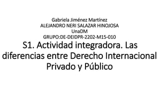 Gabriela Jiménez Martínez
ALEJANDRO NERI SALAZAR HINOJOSA
UnaDM
GRUPO:DE-DEIDPR-2202-M15-010
S1. Actividad integradora. Las
diferencias entre Derecho Internacional
Privado y Público
 