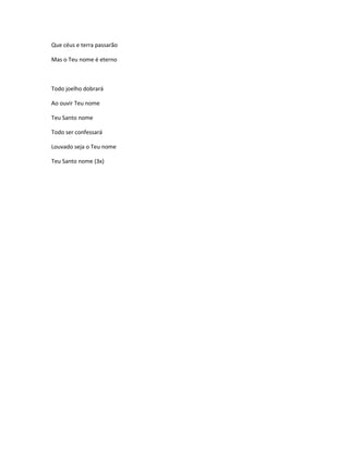 Que céus e terra passarão
Mas o Teu nome é eterno
Todo joelho dobrará
Ao ouvir Teu nome
Teu Santo nome
Todo ser confessará
Louvado seja o Teu nome
Teu Santo nome (3x)
 