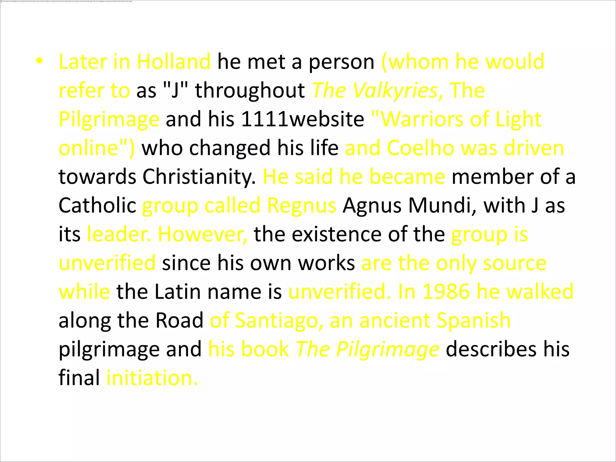Later in Holland he met a person (whom he would refer to as "J" throughout The Valkyries, The Pilgrimage and his 1111website "Warriors of Light online") who changed his life and Coelho was driven towards Christianity. He said he became member of a Catholic group called RegnusAgnus Mundi, with J as its leader. However, the existence of the group is unverified since his own works are the only source while the Latin name is unverified. In 1986 he walked along the Road of Santiago, an ancient Spanish pilgrimage and his book The Pilgrimagedescribes his final initiation.