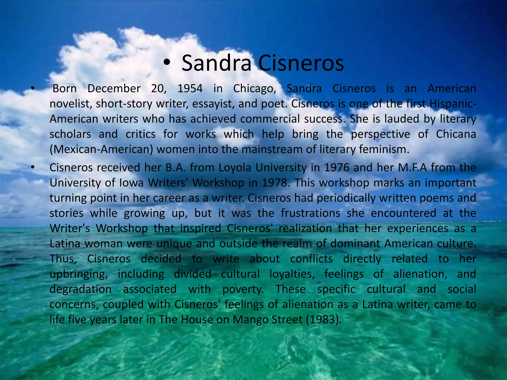 Sandra CisnerosBorn December 20, 1954 in Chicago, Sandra Cisneros is an American novelist, short-story writer, essayist, and poet. Cisneros is one of the first Hispanic-American writers who has achieved commercial success. She is lauded by literary scholars and critics for works which help bring the perspective of Chicana (Mexican-American) women into the mainstream of literary feminism. Cisneros received her B.A. from Loyola University in 1976 and her M.F.A from the University of Iowa Writers' Workshop in 1978. This workshop marks an important turning point in her career as a writer. Cisneros had periodically written poems and stories while growing up, but it was the frustrations she encountered at the Writer's Workshop that inspired Cisneros' realization that her experiences as a Latina woman were unique and outside the realm of dominant American culture. Thus, Cisneros decided to write about conflicts directly related to her upbringing, including divided cultural loyalties, feelings of alienation, and degradation associated with poverty. These specific cultural and social concerns, coupled with Cisneros' feelings of alienation as a Latina writer, came to life five years later in The House on Mango Street (1983). 