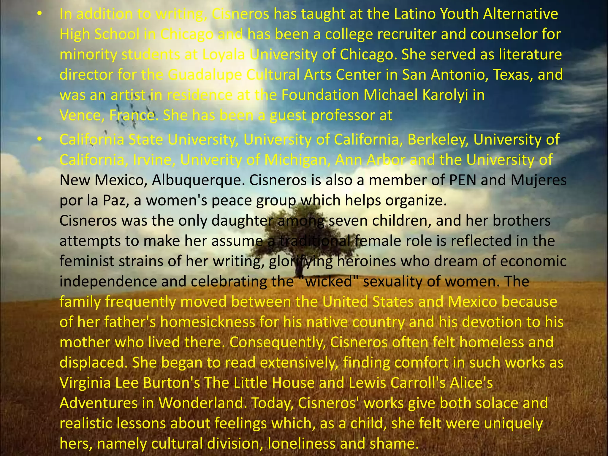 In addition to writing, Cisneros has taught at the Latino Youth Alternative High School in Chicago and has been a college recruiter and counselor for minority students at Loyala University of Chicago. She served as literature director for the Guadalupe Cultural Arts Center in San Antonio, Texas, and was an artist in residence at the Foundation Michael Karolyi in Vence, France. She has been a guest professor at California State University, University of California, Berkeley, University of California, Irvine, Univerity of Michigan, Ann Arbor and the University of New Mexico, Albuquerque. Cisneros is also a member of PEN and Mujerespor la Paz, a women's peace group which helps organize. Cisneros was the only daughter among seven children, and her brothers attempts to make her assume a traditional female role is reflected in the feminist strains of her writing, glorifying heroines who dream of economic independence and celebrating the "wicked" sexuality of women. The family frequently moved between the United States and Mexico because of her father's homesickness for his native country and his devotion to his mother who lived there. Consequently, Cisneros often felt homeless and displaced. She began to read extensively, finding comfort in such works as Virginia Lee Burton's The Little House and Lewis Carroll's Alice's Adventures in Wonderland. Today, Cisneros' works give both solace and realistic lessons about feelings which, as a child, she felt were uniquely hers, namely cultural division, loneliness and shame. 