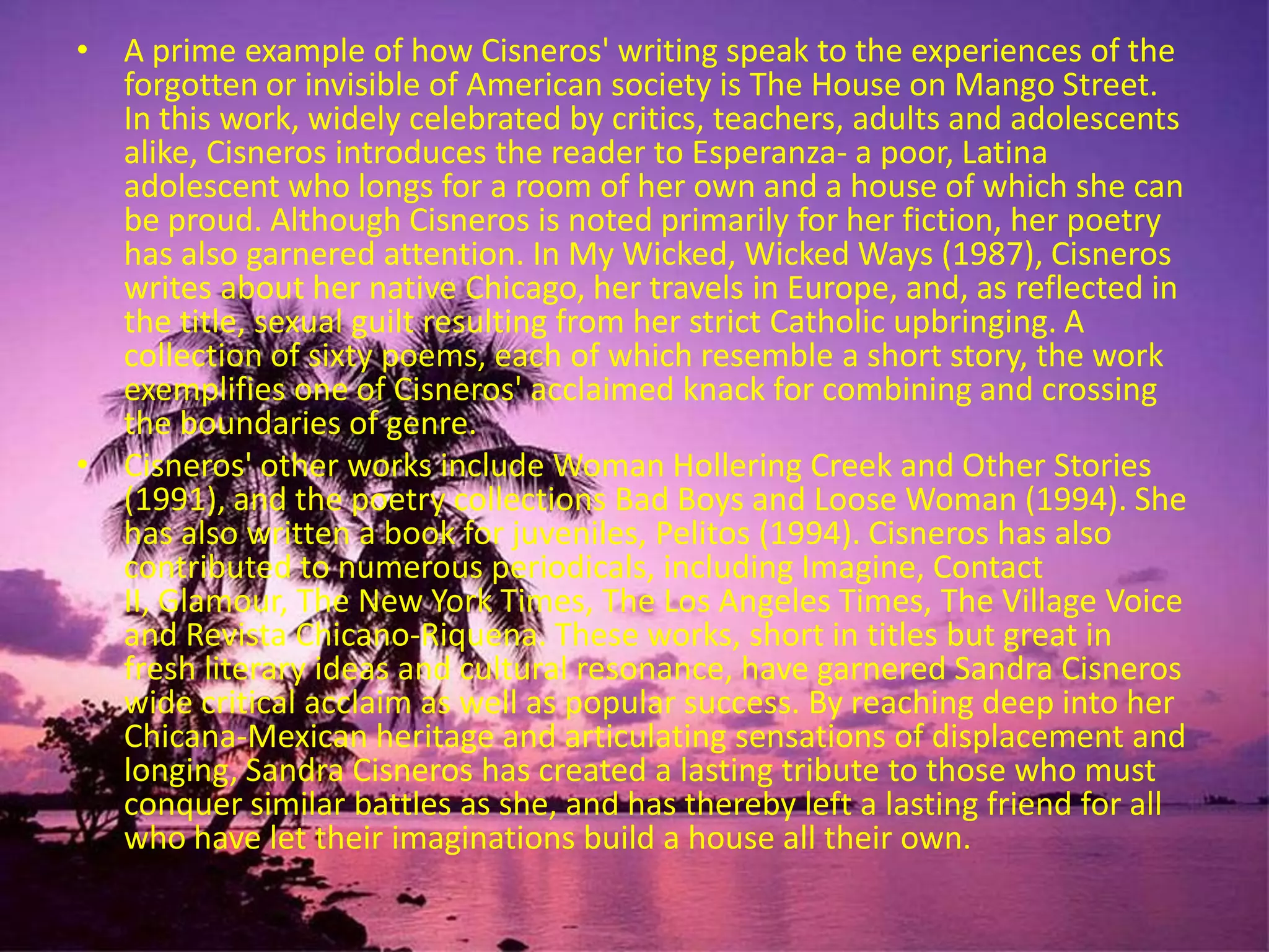 A prime example of how Cisneros' writing speak to the experiences of the forgotten or invisible of American society is The House on Mango Street. In this work, widely celebrated by critics, teachers, adults and adolescents alike, Cisneros introduces the reader to Esperanza- a poor, Latina adolescent who longs for a room of her own and a house of which she can be proud. Although Cisneros is noted primarily for her fiction, her poetry has also garnered attention. In My Wicked, Wicked Ways (1987), Cisneros writes about her native Chicago, her travels in Europe, and, as reflected in the title, sexual guilt resulting from her strict Catholic upbringing. A collection of sixty poems, each of which resemble a short story, the work exemplifies one of Cisneros' acclaimed knack for combining and crossing the boundaries of genre. Cisneros' other works include Woman Hollering Creek and Other Stories (1991), and the poetry collections Bad Boys and Loose Woman (1994). She has also written a book for juveniles, Pelitos (1994). Cisneros has also contributed to numerous periodicals, including Imagine, Contact II, Glamour, The New York Times, The Los Angeles Times, The Village Voice and Revista Chicano-Riquena. These works, short in titles but great in fresh literary ideas and cultural resonance, have garnered Sandra Cisneros wide critical acclaim as well as popular success. By reaching deep into her Chicana-Mexican heritage and articulating sensations of displacement and longing, Sandra Cisneros has created a lasting tribute to those who must conquer similar battles as she, and has thereby left a lasting friend for all who have let their imaginations build a house all their own. 