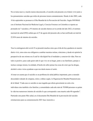 2
No es tema nuevo y mucho menos desconocido, el suicidio está presente en el diario vivir junto a
los pensamientos suicidas que miles de personas tienen constantemente. Desde el año 2003, cada
10 de septiembre se promueve el Día Mundial de la Prevención del Suicidio. Según INFOBAE
con el Instituto Nacional de Medicina Legal y Ciencias Forenses en Colombia se reporta un
promedio de 7 suicidios y 95 intentos de suicidio diarios en lo corrido del año 2022, el instituto
nacional de salud (INS) señala que al 27 de agosto del presente año se han notificado un total de
22.834 casos de intentos de suicidio.
Tras la contingencia del covid-19 se presentó muchos retos que al día de hoy quedaron en nuestro
diario vivir, estos retos nos obligaron a cambiar nuestras rutinas, relaciones y desde mi opinión la
perspectiva de uno mismo en el cual la vida digital fue el mediador y conector de vidas. Pero no
todo es positivo, pues cada quien sabe lo que vive en su hogar, junto a sus familiares, parejas o
incluso consigo mismo, la soledad, el hecho de sobre pensar las cosas de creer que las drogas,
alcohol u otros vicios ayudaran a que nos duela menos el sentir.
Al tener en cuenta que el suicidio es un problema de salud pública importante, pero a menudo
descuidado rodeado de estigmas, mitos y tabúes según, la Organización Mundial Panamericana
de la Salud. “Cada caso es suicidio es una tragedia que afecta gravemente no solo a los
individuos sino también a las familias y comunidades cada año más de 703000 personas se quitan
la vida tras numerosos intentos de suicidio lo que corresponde a una muerte cada 40 segundos”.
Partiendo este punto Min salud, en el documento Día Mundial de la prevención del suicidio
orientaciones para su conmemoración 2021 hace mención a:
 