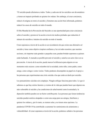 3
“El suicidio puede afectarnos a todos. Todos y cada uno de los suicidios son devastadores
y tienen un impacto profundo en quienes los rodean. Sin embargo, al crear conciencia,
reducir el estigma en torno al suicidio y fomentar una acción bien informada, podemos
reducir los casos de suicidio en todo el mundo.
El Día Mundial de la Prevención del Suicidio es una oportunidad para crear conciencia
sobre el suicidio y promover la acción a través de medios probados que reducirán el
número de suicidios e intentos de suicidio en todo el mundo.
Crear esperanza a través de la acción es un recordatorio de que existe una alternativa al
suicidio y tiene como objetivo inspirar confianza y luz en todos nosotros; que nuestras
acciones, sin importar cuán grandes o pequeñas sean, puedan brindar esperanza a quienes
están luchando. A menudo es posible prevenir el suicidio y usted es un actor clave en su
prevención. A través de la acción, puede marcar la diferencia para alguien en sus
momentos más oscuros: como miembro de la sociedad, como niño, como padre, como
amigo, como colega o como vecino. Todos podemos desempeñar un papel en el apoyo a
las personas que experimentan una crisis suicida o las que están en duelo por suicidio.
Los pensamientos suicidas son complejos. Ningún enfoque funciona para todos. Lo que sí
sabemos es que hay ciertos factores y eventos de la vida que pueden hacer que alguien sea
más vulnerable al suicidio y las condiciones de salud mental como la ansiedad y la
depresión también pueden ser un factor contribuyente. Las personas que tienen tendencias
suicidas pueden sentirse atrapadas o como una carga para sus amigos, familiares y
quienes los rodean y, por lo tanto, se sienten solas y no tienen otras opciones. La
pandemia COVID-19 ha contribuido a aumentar los sentimientos de aislamiento y
vulnerabilidad. Al crear esperanza a través de la acción, podemos señalar a las personas
 