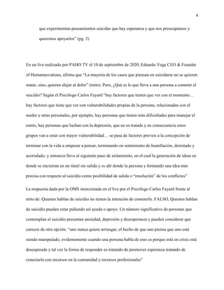 4
que experimentan pensamientos suicidas que hay esperanza y que nos preocupamos y
queremos apoyarlos” (pg. 3)
En un live realizado por PAHO TV el 10 de septiembre de 2020, Eduardo Vega CEO & Founder
of Humannovations, afirma que “La mayoría de los casos que piensan en suicidarse no se quieren
matar, sino, quieren alejar al dolor” (mito). Pero, ¿Qué es lo que lleva a una persona a cometer el
suicidio? Según el Psicólogo Carlos Fayard “hay factores que tienen que ver con el momento…
hay factores que tiene que ver con vulnerabilidades propias de la persona, relacionadas con el
medio y otras personales, por ejemplo, hay personas que tienen más dificultades para manejar el
estrés, hay personas que luchan con la depresión, que no es tratada y en consecuencia estos
grupos van a estar con mayor vulnerabilidad… se pasa de factores previos a la concepción de
terminar con la vida a empezar a pensar, terminando en sentimiento de humillación, derrotado y
acorralado; y entonces lleva al siguiente paso de aislamiento, en el cual la generación de ideas en
donde se encierran en un túnel sin salida y es ahí donde la persona y formando una idea más
precisa con respecto al suicidio como posibilidad de salida o “resolución” de los conflictos”
La respuesta dada por la OMS mencionada en el live por el Psicólogo Carlos Fayard frente al
mito de: Quienes hablan de suicidio no tienen la intención de cometerlo. FALSO, Quienes hablan
de suicidio pueden estar pidiendo así ayuda o apoyo. Un número significativo de personas que
contemplan el suicidio presentan ansiedad, depresión y desesperanza y pueden considerar que
carecen de otra opción. “uno nunca quiere arriesgar, el hecho de que uno piensa que uno está
siendo manipulado, evidentemente cuando una persona habla de esto es porque está en crisis está
desesperada y tal vez la forma de responder es tratando de promover esperanza tratando de
conectarla con recursos en la comunidad y recursos profesionales”
 