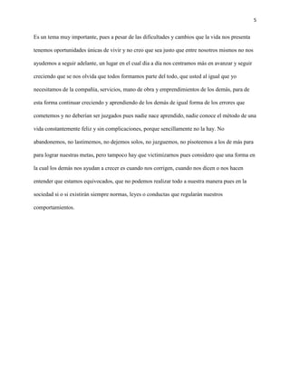 5
Es un tema muy importante, pues a pesar de las dificultades y cambios que la vida nos presenta
tenemos oportunidades únicas de vivir y no creo que sea justo que entre nosotros mismos no nos
ayudemos a seguir adelante, un lugar en el cual día a día nos centramos más en avanzar y seguir
creciendo que se nos olvida que todos formamos parte del todo, que usted al igual que yo
necesitamos de la compañía, servicios, mano de obra y emprendimientos de los demás, para de
esta forma continuar creciendo y aprendiendo de los demás de igual forma de los errores que
cometemos y no deberían ser juzgados pues nadie nace aprendido, nadie conoce el método de una
vida constantemente feliz y sin complicaciones, porque sencillamente no la hay. No
abandonemos, no lastimemos, no dejemos solos, no juzguemos, no pisoteemos a los de más para
para lograr nuestras metas, pero tampoco hay que victimizarnos pues considero que una forma en
la cual los demás nos ayudan a crecer es cuando nos corrigen, cuando nos dicen o nos hacen
entender que estamos equivocados, que no podemos realizar todo a nuestra manera pues en la
sociedad si o si existirán siempre normas, leyes o conductas que regularán nuestros
comportamientos.
 
