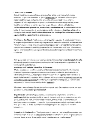 CRÍTICA DE LOS SABERES:
Discutirfilosóficamente parallegaraconceptualizar críticasería inapropiadoeneste
momento.Loque sí reconocemoses que laactitud crítica esun talante filosóficoque la
modernidadhizosuyo,configurándolo,remodelándolosegúnlosdiversosautores.
Sinperderde vistala pretensiónde que seael alumnoquien puedaapropiarse del pensar
filosóficome valdré de unplanteoque hace SergioRábade 2 sobre laactitudcrítica.
El habla de funciones:purificación,delimitaciónyfundamentación,yoprefieroentodocaso
hablarde momentosdentrode unmismoproceso.Enrealidadenestaactitud crítica entran
enjuegotoda la sintaxisfilosófica:laproblematización, el diálogo/discusión,lapregunta, la
argumentación y especialmente laconceptuación.
“Purificacióndice Rábade: “eslafunciónprimariayel presupuestode lasotrasdos.Primero
se dirige a mispropiosconocimientosyluegoalosque me vienenimpuestosdesde el exterior.
Primerofumigo:lesniegomi confianzamientrasnopasenporel cernidorde mi análisiscrítico.
Ponerencuarentenasusconocimientosenesperade encontrarsusprincipios,fundamentos,
reglaso criteriosdesde loscualespoderdecidircuálesdebenseguircontandoconmi confianza
y cuálesno”
De loque se trata enrealidadesde haceruso como dijimos de lapropiasintaxisde la filosofía:
la discusióncomodispositivopropioyapropiadoconel finde removerlaexperienciade síy
habilitarprácticasde libertad.
Un diálogocon la tradición en palabras de Gadamer:
“Mucho antesde que nosotrosnoscomprendamosanosotrosmismosenlareflexión,nos
estamoscomprendiendoyade unamaneraautoevidente enlafamilia,enlasociedadyel
Estado enque vivimos. (…)Lacomprensióncomienzaallídonde algonosinterpela.Estaesla
condiciónhermenéuticasuprema.Ahorasabemos cuál essuexigencia: ponerensuspensopor
completolospropiosprejuicios. Sinembargo,lasuspensiónde todojuicio,y,afortiori,lade
todoprejuicio,tienelaestructuralógicade la pregunta”3
”El que estásegurode saberlotodono puede preguntarnada.Parapoderpreguntarhay que
querersaber,estoes saber que no se sabe 4
En palabras de Larrosa 5: “aquí pararse a pensar,significasimplemente convertiren
problematodo loque ya sabemos.Nose trata de convertirlodesconocidoenconocido,sino
que el gestoes,más bien,convertirendesconocido,enmisterioso,enproblemático,en
oscuro,esoque creemossaber. ….aprendertiene másde desaprendizaje que de aprendizaje,
de lo que se trata es de des-automatizarnuestrapercepciónde lascosasyde nosotros
mismos”……
En palabras de Vaz Ferreira6: “Enseñaragraduar la creencia,ya distinguirloque se sabe y se
comprende bien,de loque se sabe yse comprende menosbien,yde loque se ignora(enseñar
a ignorar si estose toma sinparadoja),estan importante comoenseñarasaber”
 