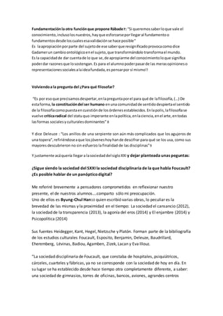 Fundamentaciónla otra funciónque propone Rábade7: “Si queremossaberloque vale el
conocimiento,inclusolosnuestros,hayque esforzarseporllegaral fundamentoo
fundamentosdesdeloscualesesavalidaciónse hace posible”
Es laapropiaciónporparte del sujetode ese saberque resignificadoprovocacomodice
Gadamerun cambioontológicoenel sujeto,que transformándolo transformael mundo.
Es la capacidadde dar cuentade lo que se,de apropiarme del conocimientoloque significa
poderdar razonesque losostengan.Es para el alumnopoderpasarde las merasopinioneso
representacionessocialesalaideafundada,es pensarpor sí mismo!!
Volviendoa la pregunta del ¿Para qué filosofar?
“Es por esoque precisamosdespertar,enlapreguntaporel para qué de lafilosofía,(…) De
estaforma, la constitucióndel ser humano enuna comunidadde sentidodespiertael sentido
de la filosofíacomopuestaencuestiónde losórdenesestablecidos.Enlapolis,lafilosofíase
vuelve críticaradical del statuquo imperante enlapolítica,enlaciencia,enel arte,entodas
lasformas socialesyculturalesdominantes” 8
Y dice Deleuze : “Los anillos de una serpiente son aún más complicados que los agujeros de
una topera”,refiriéndoseaque losjóveneshoyhande descifrar para qué se los usa, como sus
mayores descubrieron no sin esfuerzo la finalidad de las disciplinas”9
Y justamente acáquería llegara lasociedaddel sigloXXI y dejar planteada unas peguntas:
¿Sigue siendo la sociedad del SXXI la sociedad disciplinaria de la que habla Foucault?
¿Es posible hablar de un panópticodigital?
Me referiré brevemente a pensadores comprometidos en reflexionar nuestro
presente, el de nuestros alumnos….comparto sólo mi preocupación.
Uno de ellos es Byung-Chul Han10 quien escribió varias obras, lo peculiar es la
brevedad de las mismas y la proximidad en el tiempo: La sociedad el cansancio (2012),
la sociedad de la transparencia (2013), la agonía del eros (2014) y El enjambre (2014) y
Psicopolítica (2014)
Sus fuentes Heidegger, Kant, Hegel, Nietzsche y Platón. Forman parte de la bibiliografía
de los estudios culturales Foucault, Esposito, Benjamin, Deleuze, Baudrillard,
Eheremberg, Lévinas, Badiou, Agamben, Zizek, Lacan y Eva Illouz.
“La sociedad disciplinaria de Foucault, que constaba de hospitales, psiquiátricos,
cárceles, cuarteles y fábricas, ya no se corresponde con la sociedad de hoy en día. En
su lugar se ha establecido desde hace tiempo otra completamente diferente, a saber:
una sociedad de gimnasios, torres de oficinas, bancos, aviones, agrandes centros
 