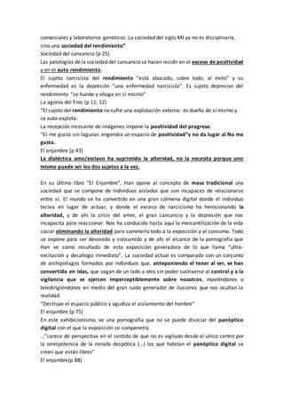 comerciales y laboratorios genéticos. La sociedad del siglo XXI ya no es disciplinaria,
sino una sociedad del rendimiento”
Sociedad del cansancio (p 25)
Las patologías de la sociedad del cansancio se hacen residir en el exceso de positividad
y en el auto rendimiento.
El sujeto narcisista del rendimiento “está abocado, sobre todo, al éxito” y su
enfermedad es la depresión “una enfermedad narcisista”. Es sujeto depresivo del
rendimiento “se hunde y ahoga en sí mismo”
La agonía del Eros (p 11; 12)
“El sujeto del rendimiento no sufre una explotación externa: es dueño de sí mismo y
se auto-explota.
La recepción incesante de imágenes impone la positividad del progreso.
“El me gusta sin lagunas engendra un espacio de positividad”y no da lugar al No me
gusta.
El enjambre (p 43)
La dialéctica amo/esclavo ha suprimido la alteridad, no la necesita porque uno
mismo puede ser los dos sujetos a la vez.
En su último libro “El Enjambre”, Han opone al concepto de masa tradicional una
sociedad que se compone de individuos aislados que son incapaces de relacionarse
entre sí. El mundo se ha convertido en una gran colmena digital donde el individuo
teclea en lugar de actuar, y donde el exceso de narcisismo ha herosionando la
alteridad, y de ahí la crisis del amor, el gran cansancio y la depresión que nos
incapacita para reaccionar. Nos ha conducido hasta aquí la mercantilización de la vida
social eliminando la alteridad para someterlo todo a la exposición y al consumo. Todo
se expone para ser devorado y consumido y de ahí el alcance de la pornografía que
Han ve como resultado de esta exposición generadora de lo que llama “ultra-
excitación y desahogo inmediato”. La sociedad actual es comparada con un conjunto
de archipiélagos formados por individuos que, anteponiendo el tener al ser, se han
convertido en islas, que vagan de un lado a otro sin poder sustraerse al control y a la
vigilancia que se ejercen imperceptiblemente sobre nosotros, moviéndonos o
teledirigiéndonos en medio del gran ruido generador de ilusiones que nos ocultan la
realidad.
“Destruye el espacio público y agudiza el aislamiento del hombre”
El enjambre (p 75)
En este exhibicionismo, ve una pornografía que no se puede disociar del panóptico
digital con el que la exposición se compenetra.
…”carece de perspectiva en el sentido de que no es vigilado desde el único centro por
la omnipotencia de la mirada despótica (…) los que habitan el panóptico digital se
creen que están libres”
El enjambre(p 88)
 