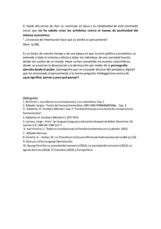 El tejido discursivo de Han se construye en basa a la complejidad de este enramado
social que no ha sabido crear los antídotos contra el exceso de positividad del
sistema económico.
“…el exceso de información hace que se atrofie el pensamiento”
Idem. (p 88).
Es un lector de nuestro tiempo y de una época en que la crisis política y económica se
extiende a todo el sistema y afecta a todos los individuos de una sociedad ilusoria
donde los sueños de un mundo mejor se han convertido en visiones catastróficas,
donde se anuncian la devastación y la destrucción por medio de la pornografía
ejercida desde el poder, (pornografía que no se puede disociar del panóptico digital)
que ha erosionado el pensamiento y la misma pregunta heideggeriana acerca de
¿qué significa pensar y para qué pensar?
Bibliografía
1. Beillerot,J.Lossaberessusconcepciones ysu naturaleza.Cap.1
2. Rábade,Sergio - Teoría del ConocimientoAkal,1995 ISBN 9788446005506p. Cap. 2.
3. Gadamer,H. Verdady MétodoI Cap.II “Fundamentosparauna teoríade laexperiencia
hermenéutica”
4. Gadamer,H.Verdady MétodoII ( 1977:457)
5. Larrosa, Jorge - Entre las lenguas Lenguaje yeducacióndespuésde Babel,Barcelona.Ed.
LaertesS.A.ISBN:84-7584-517-7
6. VazFerreira,C.“Sobre la enseñanzade lafilosofía(conferenciaensucátedra.1952)
7. Rábade idemop.
8. Cerletti,A. – Kohan,W.;La filosofíaenlaEscuelaOficinade Publicacionesde laUBA (p113)
9. Deleuze,Gilles Lenguaje libertariodos.
10. Byung-Chul HanLa sociedaddel cansancio(2012); La sociedaddel cansancio(2013); La
agonía del eros(2014); El Enjambre (2014) y Psicopolítica.
 