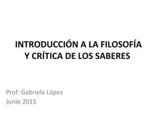 INTRODUCCIÓN A LA FILOSOFÍA
Y CRÍTICA DE LOS SABERES
Prof. Gabriela López
Junio 2015
 