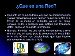  Conjunto de computadores, equipos de comunicaciones
y otros dispositivos que se pueden comunicar entre sí, a
través de un medio en particular, ya sea por cable,
señales, ondas o cualquier otro método que transporte
datos, donde se comparte información.
 Ejemplo: FidoNet , es una red de computadores a nivel
mundial que es usada para la comunicación entre BBS.
en el año 90 fue más popular hasta que llego Internet
(de acceso más sencillo y fácil).
 