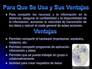  Para compartir los recursos y la información en la
distancia, asegurar la confiabilidad y la disponibilidad de
la información, aumentar la velocidad de transmisión de
los datos y reducir el coste general de estas acciones.
 Permiten compartir el hardware (impresoras, escáners,
módems, etc.
 Permiten compartir programas de aplicación ,
información y datos
 Permiten que se pueda trabajar en grupo o
colaborativamente
 facilidad para crear respaldos de datos
 