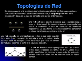 Una red en bus es aquella topología que se caracteriza por
tener un único canal de comunicaciones (denominado bus,
troncal o backbone) al cual se conectan los diferentes
dispositivos. De esta forma todos los dispositivos comparten
el mismo canal para comunicarse entre sí.
Una red en anillo es una topología de red en la que cada estación
tiene una única conexión de entrada y otra de salida. Cada
estación tiene un receptor y un transmisor que hace la función
de traductor pasando la señal a la siguiente estación.
La red en árbol es una topología de red en la que
todos están colocados en forma de árbol. Desde una
visión topológica, es parecida a una serie de redes de
estrella interconectadas solo en que no tiene un modo
central.
Se conoce como una familia de comunicación empleada por los computadores
que conforman una red para intercambiar datos, La topología de red es la
disposición física en la que se conecta una red de ordenadores.
 
