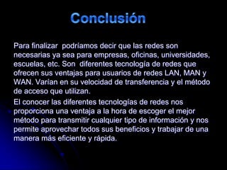 Para finalizar podríamos decir que las redes son
necesarias ya sea para empresas, oficinas, universidades,
escuelas, etc. Son diferentes tecnología de redes que
ofrecen sus ventajas para usuarios de redes LAN, MAN y
WAN. Varían en su velocidad de transferencia y el método
de acceso que utilizan.
El conocer las diferentes tecnologías de redes nos
proporciona una ventaja a la hora de escoger el mejor
método para transmitir cualquier tipo de información y nos
permite aprovechar todos sus beneficios y trabajar de una
manera más eficiente y rápida.
 