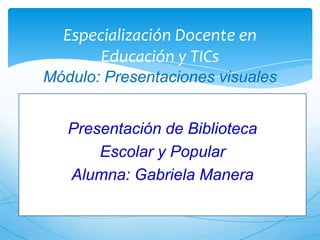 Especialización Docente en
Educación y TICs
Módulo: Presentaciones visuales
Presentación de Biblioteca
Escolar y Popular
Alumna: Gabriela Manera

 