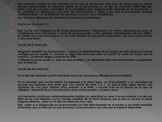  Una memoria caché es una memoria en la que se almacenas una serie de datos para su rápido
acceso. Básicamente, la memoria caché de un procesador es un tipo de memoria volátil (del tipo
RAM), pero de una gran velocidad. En la actualidad esta memoria está integrada en el procesador, y
su cometido es almacenar una serie de instrucciones y datos a los que el procesador accede
continuamente, con la finalidad de que estos accesos sean instantáneos.
 Hay tres tipos diferentes de memoria caché para procesadores:
 Caché de 1er nivel (L1):
 Esta caché está integrada en el núcleo del procesador, trabajando a la misma velocidad que este. La
cantidad de memoria caché L1 varía de un procesador a otro, estando normalmente entra los 64KB y
los 256KB. Esta memoria suele a su vez estar dividida en dos partes dedicadas, una para instrucciones
y otra para datos.
 Caché de 2º nivel (L2):
 Integrada también en el procesador, aunque no directamente en el núcleo de este, tiene las mismas
ventajas que la caché L1, aunque es algo más lenta que esta. La caché L2 suele ser mayor que la
caché L1, pudiendo llegar a superar los 2MB.
 A diferencia de la caché L1, esta no está dividida, y su utilización está más encaminada a programas
que al sistema.
 Caché de 3er nivel (L3):
 Es un tipo de memoria caché más lenta que la L2, muy poco utilizada en la actualidad.
 En un principio esta caché estaba incorporada a la placa base, no al procesador, y su velocidad de
acceso era bastante más lenta que una caché de nivel 2 o 1, ya que si bien sigue siendo una
memoria de una gran rapidez (muy superior a la RAM, y mucho más en la época en la que se
utilizaba), depende de la comunicación entre el procesador y la placa base.
 Las memorias caché son extremadamente rápidas (su velocidad es unas 5 veces superior a la de una
RAM de las más rápidas), con la ventaja añadida de no tener latencia, por lo que su acceso no tiene
ninguna demora... pero es un tipo de memoria muy cara.
 Esto, unido a su integración en el procesador (ya sea directamente en el núcleo o no) limita bastante
el tamaño, por un lado por lo que encarece al procesador y por otro por el espacio disponible.
 