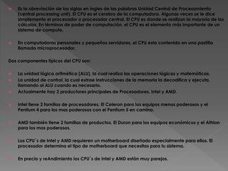  Es la abreviación de las siglas en ingles de las palabras Unidad Central de Procesamiento
(central processing unit). El CPU es el cerebro de la computadora. Algunas veces se le dice
simplemente el procesador o procesador central. El CPU es donde se realizan la mayoría de los
cálculos. En términos de poder de computación, el CPU es el elemento más importante de un
sistema de computo.
 En computadoras personales y pequeños servidores, el CPU esta contenido en una pastilla
llamada microprocesador.
Dos componentes típicos del CPU son:
 La unidad lógica aritmética (ALU), la cual realiza las operaciones lógicas y matemáticas.
 La unidad de control, la cual extrae instrucciones de la memoria la decodifica y ejecuta,
llamando al ALU cuando es necesario.
 Actualmente hay 2 productores principales de Procesadores, Intel y AMD.
 Intel tiene 2 familias de procesadores, El Celeron para los equipos menos poderosos y el
Pentium 4 para los mas poderosos con el Pentium 5 en camino.
 AMD también tiene 2 familias de productos, El Duron para los equipos económicos y el Athlon
para los mas poderosos.
 Los CPU´s de Intel y AMD requieren un motherboard diseñado especialmente para ellos. El
procesador determina el tipo de motherboard que necesitas para tu sistema.
 En precio y reAndimiento los CPU´s de Intel y AMD están muy parejos.
 
