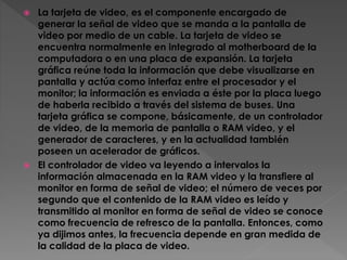  La tarjeta de video, es el componente encargado de
generar la señal de video que se manda a la pantalla de
video por medio de un cable. La tarjeta de video se
encuentra normalmente en integrado al motherboard de la
computadora o en una placa de expansión. La tarjeta
gráfica reúne toda la información que debe visualizarse en
pantalla y actúa como interfaz entre el procesador y el
monitor; la información es enviada a éste por la placa luego
de haberla recibido a través del sistema de buses. Una
tarjeta gráfica se compone, básicamente, de un controlador
de video, de la memoria de pantalla o RAM video, y el
generador de caracteres, y en la actualidad también
poseen un acelerador de gráficos.
 El controlador de video va leyendo a intervalos la
información almacenada en la RAM video y la transfiere al
monitor en forma de señal de video; el número de veces por
segundo que el contenido de la RAM video es leído y
transmitido al monitor en forma de señal de video se conoce
como frecuencia de refresco de la pantalla. Entonces, como
ya dijimos antes, la frecuencia depende en gran medida de
la calidad de la placa de video.
 