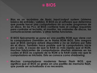  BIOS
 Bios es un acrónimo de Basic input/output system (sistema
básico de entrada / salida). El BIOS es el software que determina
que puede hacer una computadora sin acceder programas de
un disco. En las PCs, el BIOS contiene todo el código requerido
para controlar el teclado, el monitor, las unidades de discos, las
comunicaciones seriales, y otras tantas funciones.
 El BIOS típicamente se pone en una pastilla ROM que viene con
la computadora (también se le llama ROM BIOS. Esto asegura
que el BIOS siempre estará disponible y no se dañara por falla
en el disco. También hace posible que la computadora inicie
por sí sola. A causa de que la RAM es más rápida que el ROM,
muchos fabricantes de computadoras diseñan sistemas en los
cuales el BIOS es copiado de la ROM a la RAM cada vez que la
computadora es iniciada. Esto se conoce como shadowing.
 Muchas computadoras modernas tienen Flash BIOS, que
significa que el BIOS se grabo en una pastilla de memoria flash,
que puede ser actualizado si es necesario.
 