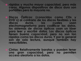  rápidos y mucho mayor capacidad, pero más
caros, Algunos dispositivos de disco duro son
portátiles pero la mayoría no.
 Discos Ópticos: (conocidos como CDs y
DVD´s) al contrario de los discos flexibles y los
discos duros, los cuales usan
electromagnetismo para codificar los datos,
los sistemas de discos ópticos usan un láser
para leer y escribir datos. Los discos ópticos
tienen buena capacidad, pero no son tan
rápidos como los discos duros. Y por lo general
son de solo lectura, aunque también hay
reescribibles.
 Cintas: Relativamente baratas y pueden tener
una gran capacidad, pero no permiten
acceso aleatorio a los datos.
 