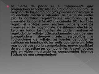  La fuente de poder es el componente que
proporciona el poder eléctrico a la computadora. La
mayoría de las computadoras pueden conectarse a
un enchufe eléctrico estándar. La fuente de poder
jala la cantidad requerida de electricidad y la
convierte la corriente AC a corriente DC. También
regula el voltaje para eliminar picos y crestas
comunes en la mayoría de los sistemas eléctricos.
Pero no todas las fuentes de poder, realizan el
regulado de voltaje adecuadamente, así que una
computadora siempre esta susceptible a
fluctuaciones de voltaje. Las fuentes de poder se
califican en términos de los watts que generan. Entre
más poderosa sea la computadora, mayor cantidad
de watts necesitan sus componentes. A continuación
esta un video mostrando los componentes Internos
Básicos de una computadora
 