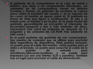  El gabinete de la computadora es la caja de metal y
plástico que aloja a los componentes principales. Los
gabinetes de las computadoras vienen en distintos
tamaños y formas. Un gabinete de escritorio se coloca
plano sobre el escritorio del usuario y, en la mayoría de
los casos, el monitor se apoya sobre él. El gabinete en
forma de torre que figura a continuación, es alto y se
instala junto al monitor o en el piso. En la parte frontal del
gabinete generalmente se encuentra el interruptor de
encendido/apagado y dos o más unidades de disco.
(Aprenderá más sobre las unidades de disquete de 3,5
pulgadas y las unidades de CD-ROM más adelante en
este curso.)
 En la parte posterior del gabinete de una computadora,
hay puertos de conexión que se utilizan para enchufar
tipos específicos de dispositivos. Estos puertos incluyen:
un puerto para el cable del monitor, varios puertos para el
ratón y el teclado, un puerto para conectar el cable de la
red, puertos de entrada para
micrófonos/altavoces/auxiliares y un puerto para
impresora (ya sea una interfaz SCSI o paralela). También
hay un lugar para enchufar el cable de alimentación.
 