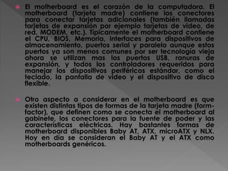  El motherboard es el corazón de la computadora. El
motherboard (tarjeta madre) contiene los conectores
para conectar tarjetas adicionales (también llamadas
tarjetas de expansión por ejemplo tarjetas de video, de
red, MODEM, etc.). Típicamente el motherboard contiene
el CPU, BIOS, Memoria, interfaces para dispositivos de
almacenamiento, puertos serial y paralelo aunque estos
puertos ya son menos comunes por ser tecnología vieja
ahora se utilizan mas los puertos USB, ranuras de
expansión, y todos los controladores requeridos para
manejar los dispositivos periféricos estándar, como el
teclado, la pantalla de video y el dispositivo de disco
flexible.
 Otro aspecto a considerar en el motherboard es que
existen distintas tipos de formas de la tarjeta madre (form-
factor), que definen como se conecta el motherboard al
gabinete, los conectores para la fuente de poder y las
características eléctricas. Hay bastantes formas de
motherboard disponibles Baby AT, ATX, microATX y NLX.
Hoy en día se consideran el Baby AT y el ATX como
motherboards genéricos.
 