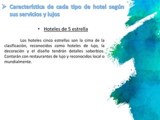 15
Los hoteles cinco estrellas son la cima de la
clasificación, reconocidos como hoteles de lujo, la
decoración y el diseño tendrán detalles soberbios.
Contarán con restaurantes de lujo y reconocidos local o
mundialmente.
• Hoteles de 5 estrella
 