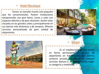 5
Tienen un tamaño mucho más pequeño
que los convencionales. Poseen instalaciones
excepcionales sea para bares, cenas y salas con
espacios abiertos y de gran atracción. Suelen estar
situados en las grandes urbes y principalmente en
sus barrios más dinámicos y de compras. Ofrecen
servicios personalizado de gran calidad de
alojamiento.
• Hotel Boutique
• Motel
Es el establecimiento que presta
en forma permanente el servicio de
alojamiento en habitaciones con servicio
sanitario privado, ofreciendo al huésped
servicios básicos y complementarios según
su categoría y modalidad.
 