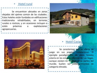 6
Se encuentran ubicados en zonas
alejadas del ajetreo común de las ciudades.
Estos hoteles están fundados en edificaciones
tradicionales rehabilitadas, en terrenos
rurales o rústicos, y en ocasiones incluyen o
están próximas a explotaciones
agropecuarias.
• Hotel rural
• Hotel Casino
Se caracterizan por su oferta de
juego en sus propias instalaciones. El
ejemplo paradigmático de estos hoteles
estaría en los establecimientos de Las Vegas,
aunque existen en muchas otras partes del
mundo. Suelen ser establecimientos de
categoría elevada.
 
