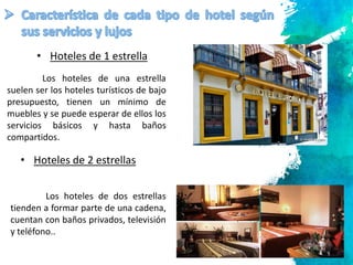 7
Los hoteles de una estrella
suelen ser los hoteles turísticos de bajo
presupuesto, tienen un mínimo de
muebles y se puede esperar de ellos los
servicios básicos y hasta baños
compartidos.
• Hoteles de 1 estrella
• Hoteles de 2 estrellas
Los hoteles de dos estrellas
tienden a formar parte de una cadena,
cuentan con baños privados, televisión
y teléfono..
 