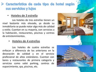 8
Los hoteles de tres estrellas tienen un
nivel bastante más elevado, ya desde su
inmobiliario se puede notar algo más de calidad
y estilo. Cuentan en su mayoría, con servicios a
la habitación, restaurantes, piscinas y centros
de entretenimientos.
• Hoteles de 3 estrella
• Hoteles de 4 estrellas
Los hoteles de cuatro estrellas se
enfocan a diferencia de los anteriores en la
decoración de calidad y en el servicio
profesional de altos estándares. Cuentan con
bares y restaurantes de primera categoría y
servicios como valet parking, centros de
esparcimiento, spa, piscinas, etc.
 