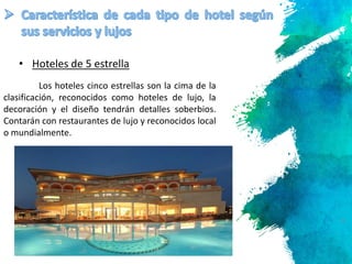 9
Los hoteles cinco estrellas son la cima de la
clasificación, reconocidos como hoteles de lujo, la
decoración y el diseño tendrán detalles soberbios.
Contarán con restaurantes de lujo y reconocidos local
o mundialmente.
• Hoteles de 5 estrella
 