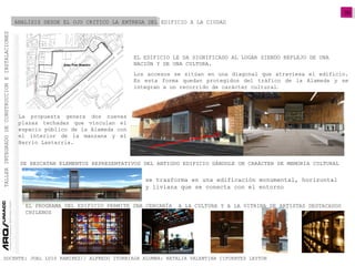 06
TALLERINTEGRADODECONSTRUCCIONEINSTALACIONES
DOCENTE: JUAL LUIS RAMIREZ// ALFREDO ITURRIAGA ALUMNA: NATALIA VALENTINA CIFUENTES LEYTON
ANALISIS DESDE EL OJO CRITICO LA ENTREGA DEL EDIFICIO A LA CIUDAD
Los accesos se sitúan en una diagonal que atraviesa el edificio.
En esta forma quedan protegidos del tráfico de la Alameda y se
integran a un recorrido de carácter cultural.
EL EDIFICIO LE DA SIGNIFICADO AL LUGAR SIENDO REFLEJO DE UNA
NACIÓN Y DE UNA CULTURA.
La propuesta genera dos nuevas
plazas techadas que vinculan el
espacio público de la Alameda con
el interior de la manzana y el
Barrio Lastarria.
SE RESCATAN ELEMENTOS REPRESENTATIVOS DEL ANTIGUO EDIFICIO DÁNDOLE UN CARÁCTER DE MEMORIA CULTURAL
se trasforma en una edificación monumental, horizontal
y liviana que se conecta con el entorno
EL PROGRAMA DEL EDIFICIO PERMITE UNA CERCANÍA A LA CULTURA Y A LA VITRINA DE ARTISTAS DESTACADOS
CHILENOS
 