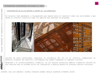 07
TALLERINTEGRADODECONSTRUCCIONEINSTALACIONES
DOCENTE: JUAL LUIS RAMIREZ// ALFREDO ITURRIAGA ALUMNA: NATALIA VALENTINA CIFUENTES LEYTON
Se reconoce como permeable y transparente que expone hacia el exterior todas sus actividades y que
desde el interior visualiza todos los ámbitos que albergan el programa
Lanchas de acero perforadas, regulando la incidencia del sol en su interior, rememorando el
material original del edificio y entregando una imagen homogénea al complejo cultural
ESTRATEGIAS SUSTENTABLES APLICADAS AL PROYECTO
INCORPORACIÓN DE LA LUZ NATURAL A TRAVÉS DE LOS MATERIALES
Responde a un acondicionamiento climático. La luz natural producirá cambios cromáticos durante el
día mientras que un sistema activo de iluminación y gráfica permitirá diversos efectos nocturnos.
 