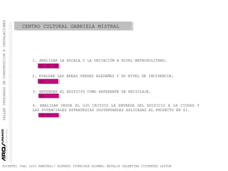 TALLERINTEGRADODECONSTRUCCIONEINSTALACIONES
DOCENTE: JUAL LUIS RAMIREZ// ALFREDO ITURRIAGA ALUMNA: NATALIA VALENTINA CIFUENTES LEYTON
CENTRO CULTURAL GABRIELA MISTRAL
1. ANALIZAR LA ESCALA Y LA UBICACIÓN A NIVEL METROPOLITANO.
2. EVALUAR LAS ÁREAS VERDES ALEDAÑAS Y SU NIVEL DE INCIDENCIA.
3. ENTENDER EL EDIFICIO COMO REFERENTE DE RECICLAJE.
4. ANALIZAR DESDE EL OJO CRITICO LA ENTREGA DEL EDIFICIO A LA CIUDAD Y
LAS POTENCIALES ESTRATEGIAS SUSTENTABLES APLICADAS AL PROYECTO EN SI.
01 02 03
04
05
05 07
 