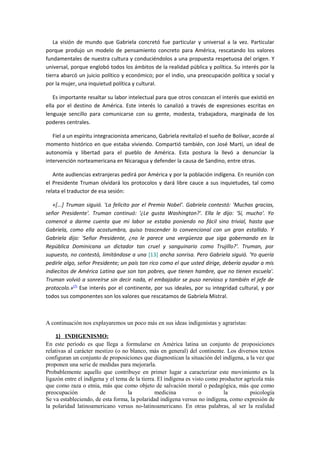La visión de mundo que Gabriela concretó fue particular y universal a la vez. Particular
porque produjo un modelo de pensamiento concreto para América, rescatando los valores
fundamentales de nuestra cultura y conduciéndolos a una propuesta respetuosa del origen. Y
universal, porque englobó todos los ámbitos de la realidad pública y política. Su interés por la
tierra abarcó un juicio político y económico; por el indio, una preocupación política y social y
por la mujer, una inquietud política y cultural.

   Es importante resaltar su labor intelectual para que otros conozcan el interés que existió en
ella por el destino de América. Este interés lo canalizó a través de expresiones escritas en
lenguaje sencillo para comunicarse con su gente, modesta, trabajadora, marginada de los
poderes centrales.

   Fiel a un espíritu integracionista americano, Gabriela revitalizó el sueño de Bolívar, acorde al
momento histórico en que estaba viviendo. Compartió también, con José Martí, un ideal de
autonomía y libertad para el pueblo de América. Esta postura la llevó a denunciar la
intervención norteamericana en Nicaragua y defender la causa de Sandino, entre otras.

   Ante audiencias extranjeras pedirá por América y por la población indígena. En reunión con
el Presidente Truman olvidará los protocolos y dará libre cauce a sus inquietudes, tal como
relata el traductor de esa sesión:

   «[...] Truman siguió. 'La felicito por el Premio Nobel'. Gabriela contestó: 'Muchas gracias,
señor Presidente'. Truman continuó: '¿Le gusta Washington?'. Ella le dijo: 'Sí, mucho'. Yo
comencé a darme cuenta que mi labor se estaba poniendo no fácil sino trivial, hasta que
Gabriela, como ella acostumbra, quiso trascender lo convencional con un gran estallido. Y
Gabriela dijo: 'Señor Presidente, ¿no le parece una vergüenza que siga gobernando en la
República Dominicana un dictador tan cruel y sanguinario como Trujillo?'. Truman, por
supuesto, no contestó, limitándose a una [13] ancha sonrisa. Pero Gabriela siguió. 'Yo quería
pedirle algo, señor Presidente; un país tan rico como el que usted dirige, debería ayudar a mis
indiecitos de América Latina que son tan pobres, que tienen hambre, que no tienen escuela'.
Truman volvió a sonreírse sin decir nada, el embajador se puso nervioso y también el jefe de
protocolo.»(7) Ese interés por el continente, por sus ideales, por su integridad cultural, y por
todos sus componentes son los valores que rescatamos de Gabriela Mistral.



A continuación nos explayaremos un poco más en sus ideas indigenistas y agraristas:

     1) INDIGENISMO:
En este período es que llega a formularse en América latina un conjunto de proposiciones
relativas al carácter mestizo (o no blanco, más en general) del continente. Los diversos textos
configuran un conjunto de proposiciones que diagnostican la situación del indígena, a la vez que
proponen una serie de medidas para mejorarla.
Probablemente aquello que contribuye en primer lugar a caracterizar este movimiento es la
ligazón entre el indígena y el tema de la tierra. El indígena es visto como productor agrícola más
que como raza o etnia, más que como objeto de salvación moral o pedagógica, más que como
preocupación           de          la           medicina            o        la         psicología
Se va estableciendo, de esta forma, la polaridad indígena versus no indígena, como expresión de
la polaridad latinoamericano versus no-latinoamericano. En otras palabras, al ser la realidad
 