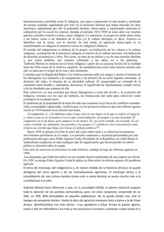 latinoamericana concebida como lo indígena, esto pasa a representar lo más propio y profundo
de nuestra realidad; suplantando por esta vía al arielismo latinista que había marcado los años
anteriores, suplantando por ello la polaridad arielista: latino-sajón, y suplantando asimismo lo
culturalista por lo social En síntesis, durante el período 1915-1930 en estos años son muchos
quienes conciben América Latina, como indígena. Lo autóctono, lo propio no alude ahora tanto
a ser latino, como a ser heredero de la raza y/o la cultura aborigen; es decir, América se
identifica con la sierra, con lo interior; de este modo, la oposición latino-sajón se va
transformando en indígena (o mestizo) versus no indígena (o blanco)
El sentido del indigenismo es defensa de lo propio, reivindicación de los valores y la cultura
indígenas, acentuación de la presencia indígena al interior de la cultura nacional, reivindicación
de derechos económicos y otros. Por cierto, se trata de un énfasis y no de una cuestión absoluta
y, por cierto también, nos estamos refiriendo a las ideas, no a las prácticas.
 Gabriela Mistral se interesó por el tema indígena a partir de su acuciosa lectura de la realidad
tanto de Chile como de la América española. Su autodefinición como indo-mestiza acentuó aún
más su amor por el origen de la raza y del continente.
Considera que la llegada del blanco a la América morena selló con sangre y muerte el destino de
los aborígenes; los sentenció a la marginación y los desterró de su suelo sagrado; marcando el
destierro del indio, el despojo de su identidad cultural El conquistador no entiende de la
comunión entre hombre y naturaleza, desconoce el significado de «pachamama» (madre tierra)
y de las bondades que emanan de ella
Para sobrevivir en una sociedad que busca blanquearse a costa del olvido y la exclusión del
indígena, veremos con los ojos de Gabriela, las limitaciones del indio para sobrevivir como
extranjero en su propia tierra.
El problema de la propiedad de la tierra ha sido una constante en el inicio de conflictos armados
entre comunidades organizadas. América que vio los primeros esfuerzos por una reforma agraria
recién en 1910 durante la revolución mexicana.
    Al campesino «[...] lo definían como el que está en otro lugar en lo que se refiere al espacio
y, como el que no se encuentra sí no es que ocasionalmente, al margen, en esta sociedad. El
campesino no es de fuera, pero tampoco es de dentro. Es, en cierto sentido, un excluido. Es así
como, excluido, los militantes, los partidos y los grupos [15] políticos van a encontrarlo como
sí fuera un extraño que llega con retraso al debate político»(12).
    Hacia 1930 se aprecia en Chile la crisis del viejo orden rural, y se observan los primeros
movimientos proletarios en el campo. Los partidos comunista y socialista presionaban por una
politización del agro, pero Pedro Aguirre Cerda, Presidente de la República, no cedió frente al
sindicalismo campesino ni ante cualquier tipo de organización que hiciera perder el control
político y electoral sobre el campo.
Una serie de sucesivas revoluciones en toda América, condujo al auge de reformas agrarias en
1960
 Las demandas que Gabriela realizó en este sentido fueron canalizadas de una manera no oficial.
En 1929, su amigo Pedro Aguirre Cerda le dedica su libro sobre la reforma agraria «El problema
agrícola
El tema del mestizaje, del indigenismo y, en menor medida de la herencia africana no puede
desligarse del tema agrario y de las reivindicaciones agraristas. El mestizaje étnico y la
consolidación de una cultura mestiza (como arte o como técnica) se asocia mucho más a la
ruralidad que a la urbe.

Gabriela Mistral hace referencia a que, en la actualidad (1928), el obrero industrial acapara
toda la atención de los partidos democráticos, pero «la clase campesina comprende de un
50%, un 70%, 80% formidables en aquellas poblaciones. No se puede olvidar eso, vivir al
margen de semejante hecho» .Exalta la obra del agrarista mexicano Soto y Gama y la de César
Arroyo. Identificándose con este último —«yo agradezco a César Arroyo la pasión agraria,
como si ella me defendiera a los míos y me acariciara el corazón» y protesta «¿Qué somos él y
 