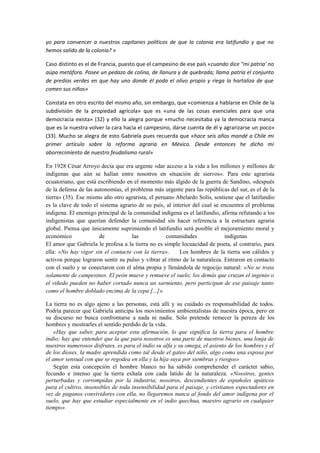 yo para convencer a nuestros capitanes políticos de que la colonia era latifundio y que no
hemos salido de la colonia? »

Caso distinto es el de Francia, puesto que el campesino de ese país «cuando dice "mi patria' no
aúpa metáfora. Posee un pedazo de colina, de llanura y de quebrada; llama patria el conjunto
de predios verdes en que hay uno donde él poda el olivo propio y riega la hortaliza de que
comen sus niños»

Constata en otro escrito del mismo año, sin embargo, que «comienza a hablarse en Chile de la
subdivisión de la propiedad agrícola» que es «una de las cosas esenciales para que una
democracia exista» (32) y ello la alegra porque «mucho necesitaba ya la democracia manca
que es la nuestra volver la cara hacia el campesino, darse cuenta de él y agrarizarse un poco»
(33). Mucho se alegra de esto Gabriela pues recuerda que «hace seis años mandé a Chile mi
primer artículo sobre la reforma agraria en México. Desde entonces he dicho mi
aborrecimiento de nuestro feudalismo rural»

En 1928 César Arroyo decía que era urgente «dar acceso a la vida a los millones y millones de
indígenas que aún se hallan entre nosotros en situación de siervos». Para este agrarista
ecuatoriano, que está escribiendo en el momento más álgido de la guerra de Sandino, «después
de la defensa de las autonomías, el problema más urgente para las repúblicas del sur, es el de la
tierra» (35). Ese mismo año otro agrarista, el peruano Abelardo Solís, sostiene que el latifundio
es la clave de todo el sistema agrario de su país, al interior del cual se encuentra el problema
indígena. El enemigo principal de la comunidad indígena es el latifundio, afirma refutando a los
indigenistas que querían defender la comunidad sin hacer referencia a la estructura agraria
global. Piensa que únicamente suprimiendo el latifundio será posible el mejoramiento moral y
económico              de           las            comunidades              indígenas
El amor que Gabriela le profesa a la tierra no es simple locuacidad de poeta, al contrario, para
ella: «No hay vigor sin el contacto con la tierra».      Los hombres de la tierra son cálidos y
activos porque lograron sentir su pulso y vibrar al ritmo de la naturaleza. Entraron en contacto
con el suelo y se conectaron con el alma propia y llenándola de regocijo natural: «No se trata
solamente de campesinos. El peón mueve y remueve el suelo; los demás que cruzan el ingenio o
el viñedo pueden no haber cortado nunca un sarmiento, pero participan de ese paisaje tanto
como el hombre doblado encima de la cepa [...]»

La tierra no es algo ajeno a las personas, está allí y su cuidado es responsabilidad de todos.
Podría parecer que Gabriela anticipa los movimientos ambientalistas de nuestra época, pero en
su discurso no busca confrontarse a nada ni nadie. Sólo pretende remecer la pereza de los
hombres y mostrarles el sentido perdido de la vida.
    «Hay que saber, para aceptar esta afirmación, lo que significa la tierra para el hombre
indio; hay que entender que la que para nosotros es una parte de nuestros bienes, una lonja de
nuestros numerosos disfrutes, es para el indio su alfa y su omega, el asiento de los hombres y el
de los dioses, la madre aprendida como tal desde el gateo del niño, algo como una esposa por
el amor sensual con que se regodea en ella y la hija suya por siembras y riesgos»
    Según esta concepción el hombre blanco no ha sabido comprehender el carácter sabio,
fecundo e intenso que la tierra exhala con cada latido de la naturaleza. «Nosotros, gentes
perturbadas y corrompidas por la industria; nosotros, descendientes de españoles apáticos
para el cultivo, insensibles de toda insensibilidad para el paisaje, y cristianos espectadores en
vez de paganos convividores con ella, no llegaremos nunca al fondo del amor indígena por el
suelo, que hay que estudiar especialmente en el indio quechua, maestro agrario en cualquier
tiempo»
 