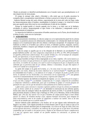 Desde un principio se identificó profundamente con el mundo rural, que paradojalmente es el
más desprovisto de tierra propia.
    El campo le entregó vida, salud y felicidad; y ella sintió que en él podía encontrar la
compañía ideal, consagrándose materialmente a formar y preservar el alma de lo campesino.
  Gabriela Mistral recoge del suelo chileno, especialmente de la tierra del valle de Elqui, todas
las bienaventuranzas para el hombre, enseñándoles la lealtad al campo y la virtud de la tierra
para que aquella masa ultra rural no sea avasallada por el odio de las ciudades.
    Porque la ciudad perdió el vínculo sagrado con la tierra, y se dejó caer en la barbarie,
olvidando el cultivo, desprestigiando al agro frente a las industrias y marginando social y
económicamente al campesino.
    La intención de Gabriela es reencontrar al hombre americano con la Tierra, devolviéndole así
el alma al suelo, como era en el principio.
2) AGRARISMO:
    En el pensamiento mistraliano, la vida de campo no es la representación pueril de la colonia
chilena y su posterior proceso de urbanización condicionado a la voluntad del dueño de fundo;
tampoco es la visualización típica del roto chileno o del huaso encopetado. El campesino al que
Gabriela se refiere es el hombre que cultiva la tierra, el labrador quechua, mapuche, mestizo,
americano, hombres o mujeres que trabajan el campo y rescatan sus frutos para el bien de toda
la humanidad.
    La vida de campo es aquella que no se ha rebajado de la libertad a la servidumbre (62). La
propia Gabriela escribe: «la clase campesina comprende de un 50%, un 70%, 80% formidables
en aquellas poblaciones [americanas]. No se puede olvidar eso, vivir al margen de semejante
hecho, por ignorancia, si no por malicia, bizca y perversa»(63).
    Su origen humilde en Elqui lo lleva impregnado en su vida y espíritu: «En cierta manera yo
hablo por esa masa a la que pertenezco en cuanto a persona sin tierra, pero que forma parte de
una tierra, en nombre de esa masa a la cual le ocurre la desgracia de que se despierta un día
sabiendo que su provincia dejó de ser cubana, chilena o venezolana, sin que ella supiese el
cómo ni el cuándo de su desgracia»(64).
    La gente del campo es la gente de la tierra, «[...] la zona rural, la zona verde, donde las
estaciones son reales, donde las lecciones objetivas no se vuelven fraude» (65). Aquella que está
en comunidad con el suelo, [...] la infancia en el campo, el coloquio de pecho a pecho con la
tierra, la amistad con las bestiecillas y la convivencia con la vegetación[...]»(66), son quienes
«tuvieron el amamantamiento con la leche gruesa y vigorosa del campo»(67).
    La «Pasión Agraria» de Gabriela no despierta de repente: «yo soy campesina por la sangre y
el ojo con viña y espiga»(68), y se declara: «campesina de [31] origen, campesina de costumbres
y campesina voluntaria o deliberada, para que el problema le golpee el corazón después de
quemarle los ojos con los que ha mirado la venta paulatina de la América nuestra»(69).
    «¿Qué somos, para convencer a nuestros capitanes políticos de que la colonia era latifundio
y que no hemos salido de la colonia?»(70), así demanda la concreción de una reforma agraria,
treinta años antes de cualquier indicio de repartición de tierras en Chile. Y no pierde la ocasión
para proclamar durante su último viaje a Santiago en 1954, en La Moneda y frente al Presidente
Ibáñez, que: «Por fin, hay interés vivo en que el hombre de campo puede llegar a tener dónde
apoyar su cabeza. Se trataban muchas cosas, algunas bastante necesarias, pero ninguna de
tanta trascendencia como la de ayudar al campesino a realizar sus sueños. Esto es de una
justicia de un tamaño que no se puede medir»(71).
    Quizás Gabriela pudo adelantarse a los hechos, tal vez por alguna mala información que
llegara a sus oídos, o por alguna picardía de su buen humor; pero lo que es cierto es que ya en
1928 exigía los mismos derechos para el campesinado: «La noticia me llega de Chile sobre una
acción agraria decorosa y salvadora, me endereza de un gozo que no sé qué decir. Escribirme
contándome que mi madre se ha puesto joven y fuerte no me llenaría de mayor complacencia
[...] una ley agraria nace cuando en un pueblo madura la conciencia, se permea de
equidad»(72).
 